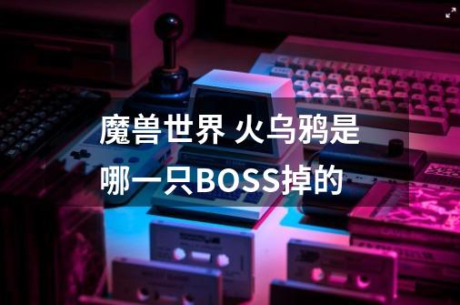 魔兽世界 火乌鸦是哪一只BOSS掉的-第1张-游戏信息-龙启网