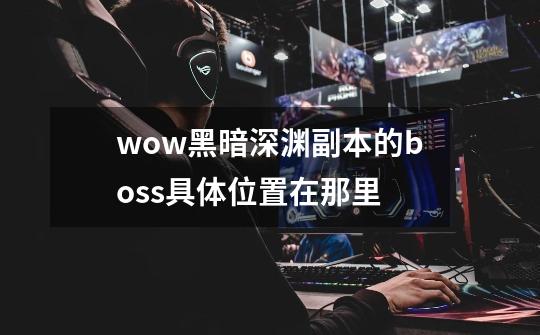 wow黑暗深渊副本的boss具体位置在那里-第1张-游戏信息-龙启网