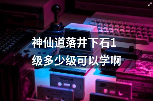 神仙道落井下石1级多少级可以学啊-第1张-游戏信息-龙启网