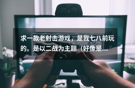 求一款老射击游戏，是我七八前玩的。是以二战为主题（好像是，总之都是老装备），那个游戏有一个在当时看-第1张-游戏信息-龙启网