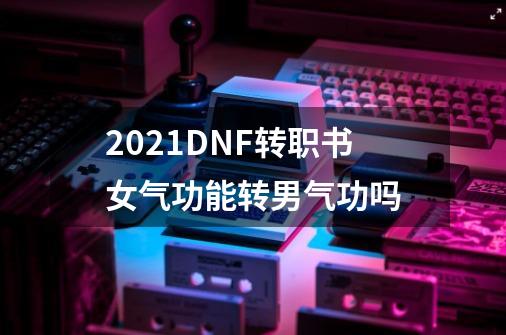 2021DNF转职书女气功能转男气功吗-第1张-游戏信息-龙启网