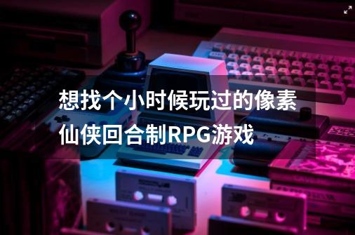 想找个小时候玩过的像素仙侠回合制RPG游戏-第1张-游戏信息-龙启网