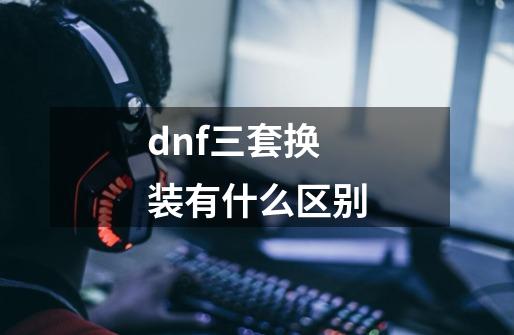 dnf三套换装有什么区别-第1张-游戏信息-龙启网