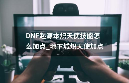 DNF起源本炽天使技能怎么加点_地下城炽天使加点-第1张-游戏信息-龙启网