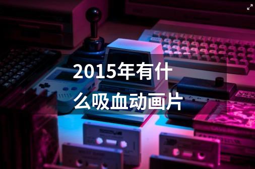 2015年有什么吸血动画片-第1张-游戏信息-龙启网