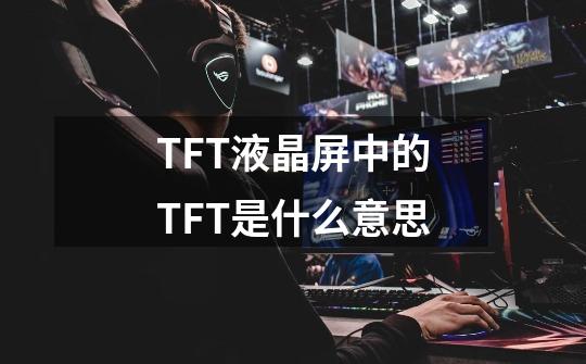 TFT液晶屏中的TFT是什么意思-第1张-游戏信息-龙启网