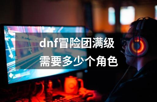 dnf冒险团满级需要多少个角色-第1张-游戏信息-龙启网