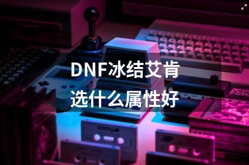 DNF冰结艾肯选什么属性好-第1张-游戏信息-龙启网