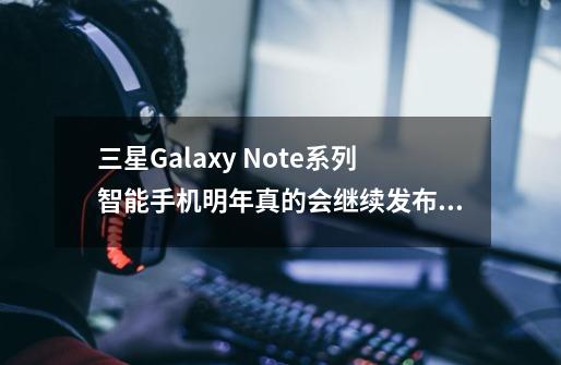 三星Galaxy Note系列智能手机明年真的会继续发布吗-第1张-游戏信息-龙启网