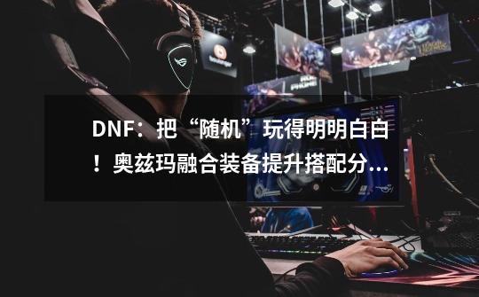 DNF：把“随机”玩得明明白白！奥兹玛融合装备提升搭配分析-第1张-游戏信息-龙启网