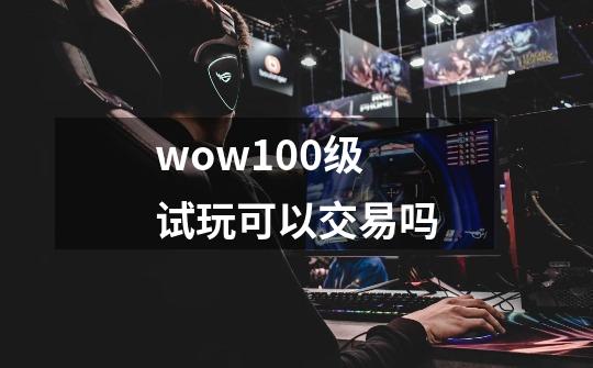 wow100级试玩可以交易吗-第1张-游戏信息-龙启网