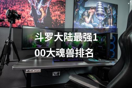 斗罗大陆最强100大魂兽排名-第1张-游戏信息-龙启网