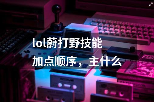 lol蔚打野技能加点顺序，主什么-第1张-游戏信息-龙启网