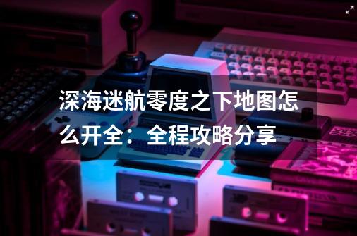 深海迷航零度之下地图怎么开全：全程攻略分享-第1张-游戏信息-龙启网