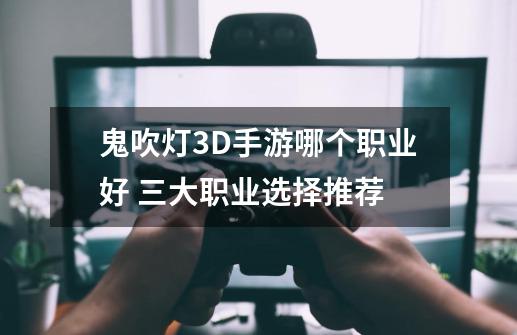 鬼吹灯3D手游哪个职业好 三大职业选择推荐-第1张-游戏信息-龙启网