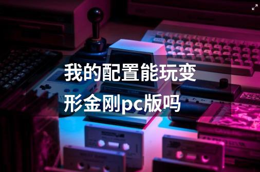 我的配置能玩变形金刚pc版吗-第1张-游戏信息-龙启网