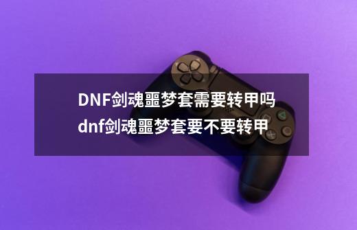 DNF剑魂噩梦套需要转甲吗 dnf剑魂噩梦套要不要转甲-第1张-游戏信息-龙启网