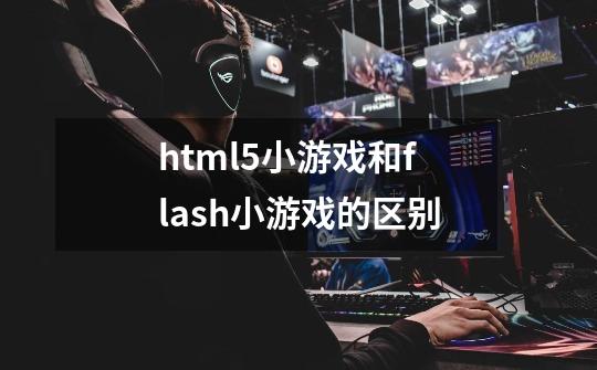 html5小游戏和flash小游戏的区别-第1张-游戏信息-龙启网