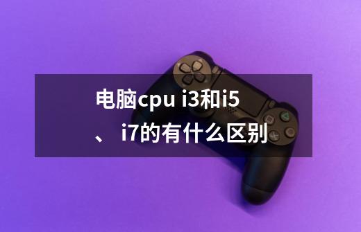 电脑cpu i3和i5、 i7的有什么区别-第1张-游戏信息-龙启网