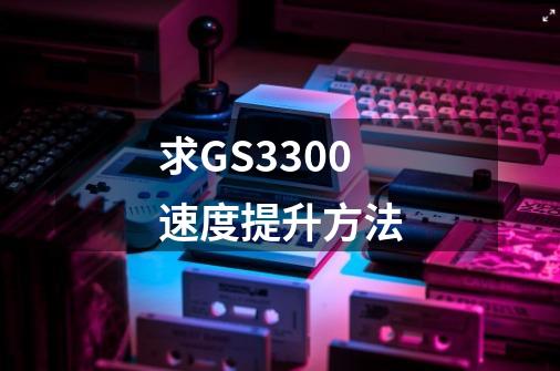 求GS3300速度提升方法-第1张-游戏信息-龙启网