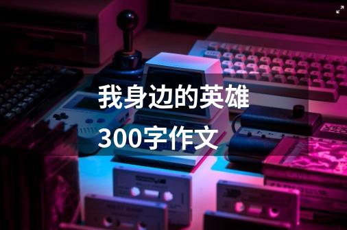 我身边的英雄300字作文-第1张-游戏信息-龙启网