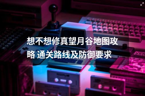 想不想修真望月谷地图攻略 通关路线及防御要求-第1张-游戏信息-龙启网