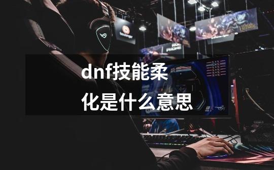 dnf技能柔化是什么意思-第1张-游戏信息-龙启网