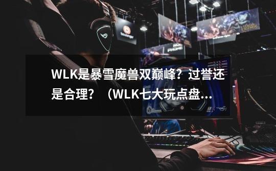 WLK是暴雪魔兽双巅峰？过誉还是合理？（WLK七大玩点盘点回顾）-第1张-游戏信息-龙启网