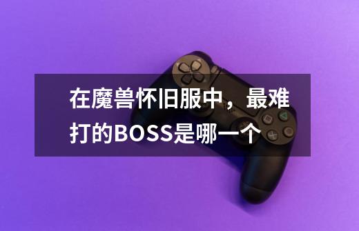 在魔兽怀旧服中，最难打的BOSS是哪一个-第1张-游戏信息-龙启网