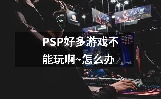 PSP好多游戏不能玩啊~怎么办-第1张-游戏信息-龙启网