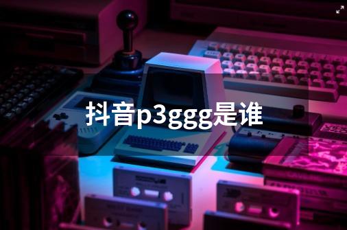 抖音p3ggg是谁-第1张-游戏信息-龙启网