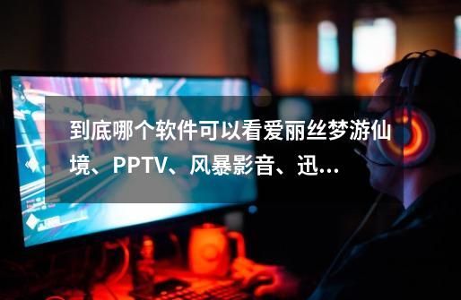 到底哪个软件可以看爱丽丝梦游仙境、PPTV、风暴影音、迅雷、这些都只能看预告片、我全部都试过嘞。-第1张-游戏信息-龙启网