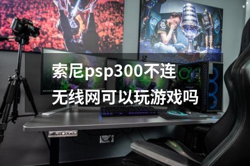 索尼psp300不连无线网可以玩游戏吗-第1张-游戏信息-龙启网