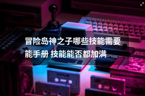 冒险岛神之子哪些技能需要能手册 技能能否都加满-第1张-游戏信息-龙启网