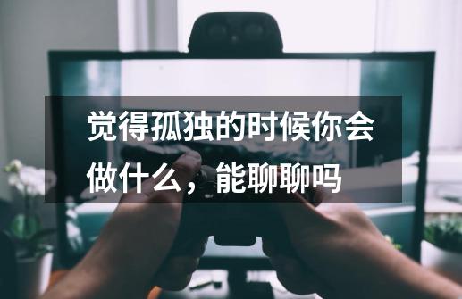 觉得孤独的时候你会做什么，能聊聊吗-第1张-游戏信息-龙启网