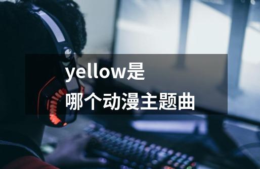 yellow是哪个动漫主题曲-第1张-游戏信息-龙启网