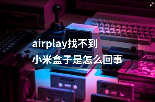 airplay找不到小米盒子是怎么回事-第1张-游戏信息-龙启网