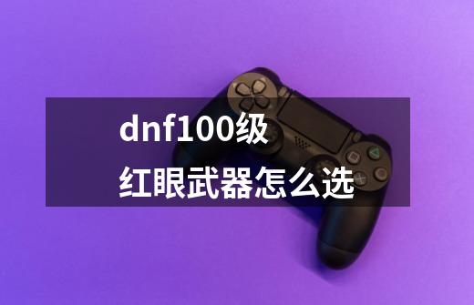 dnf100级红眼武器怎么选-第1张-游戏信息-龙启网