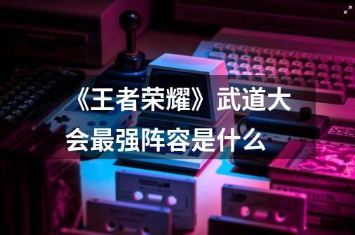 《王者荣耀》武道大会最强阵容是什么-第1张-游戏信息-龙启网