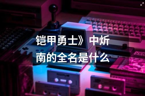 铠甲勇士》中炘南的全名是什么-第1张-游戏信息-龙启网