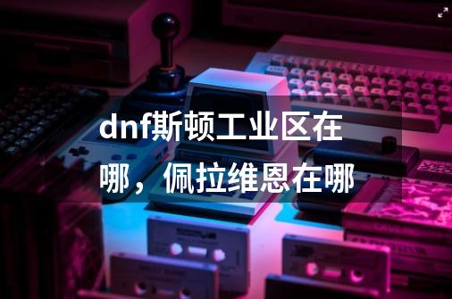 dnf斯顿工业区在哪，佩拉维恩在哪-第1张-游戏信息-龙启网