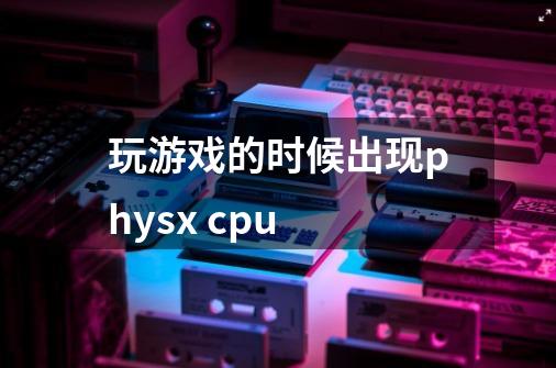 玩游戏的时候出现physx cpu-第1张-游戏信息-龙启网