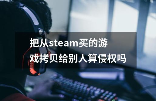 把从steam买的游戏拷贝给别人算侵权吗-第1张-游戏信息-龙启网