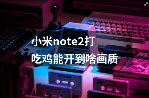 小米note2打吃鸡能开到啥画质-第1张-游戏信息-龙启网