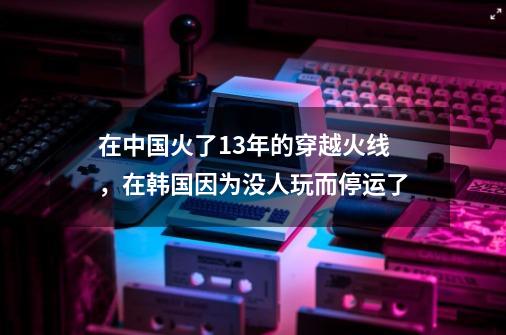 在中国火了13年的穿越火线，在韩国因为没人玩而停运了-第1张-游戏信息-龙启网