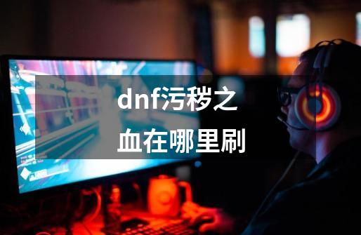 dnf污秽之血在哪里刷-第1张-游戏信息-龙启网