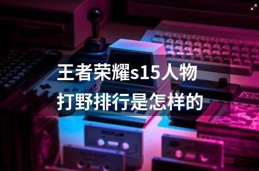 王者荣耀s15人物打野排行是怎样的-第1张-游戏信息-龙启网