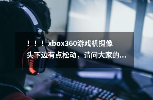 ！！！xbox360游戏机摄像头下边有点松动，请问大家的都是这样吗，这样的问题属于正常还是有毛病啊！！-第1张-游戏信息-龙启网