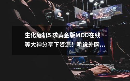 生化危机5 求黄金版MOD在线等大神分享下资源！听说外网有的。-第1张-游戏信息-龙启网