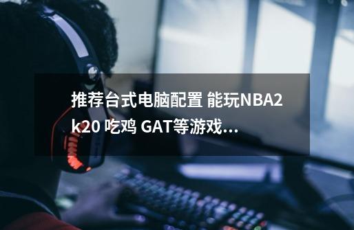 推荐台式电脑配置 能玩NBA2k20 吃鸡 GAT等游戏的 大概多钱可以买到-第1张-游戏信息-龙启网